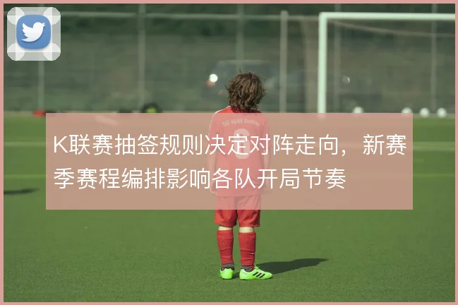 K联赛抽签规则决定对阵走向，新赛季赛程编排影响各队开局节奏