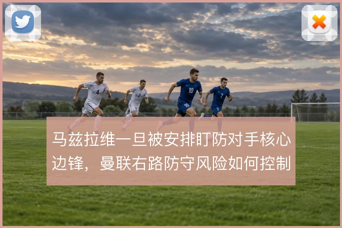 马兹拉维一旦被安排盯防对手核心边锋，曼联右路防守风险如何控制