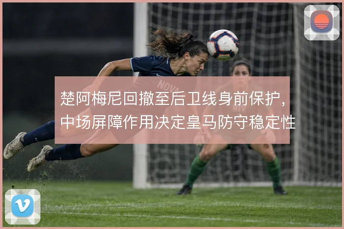 楚阿梅尼回撤至后卫线身前保护，中场屏障作用决定皇马防守稳定性