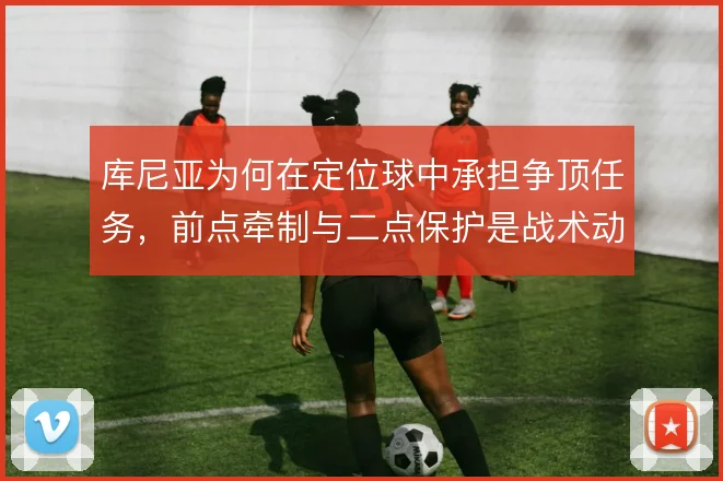 库尼亚为何在定位球中承担争顶任务，前点牵制与二点保护是战术动机