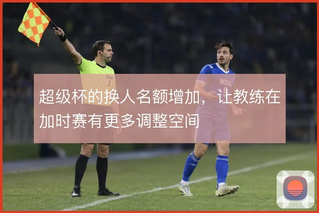 超级杯的换人名额增加,让教练在加时赛有更多调整空间