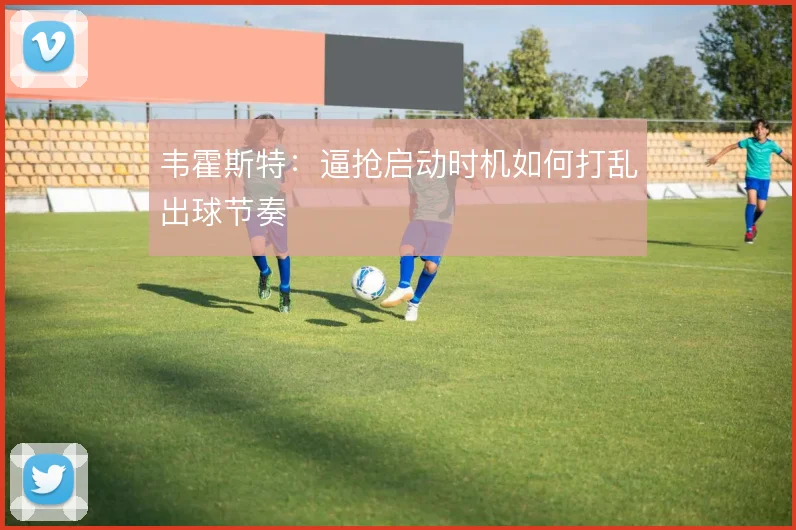 韦霍斯特：逼抢启动时机如何打乱出球节奏
