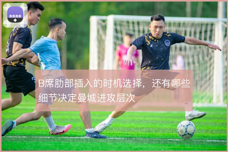 B席肋部插入的时机选择，还有哪些细节决定曼城进攻层次
