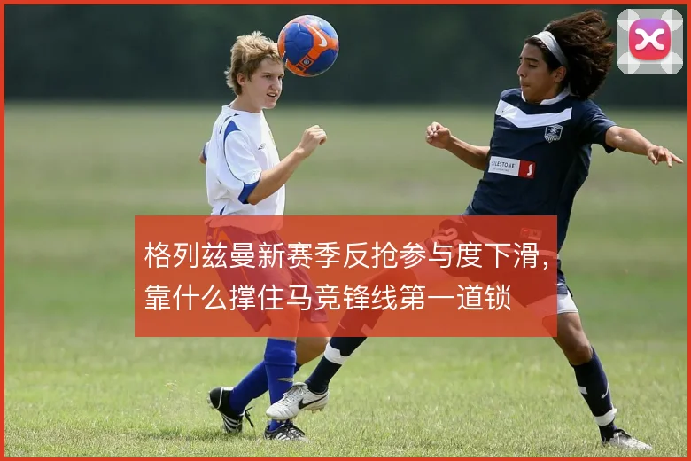 格列兹曼新赛季反抢参与度下滑，靠什么撑住马竞锋线第一道锁