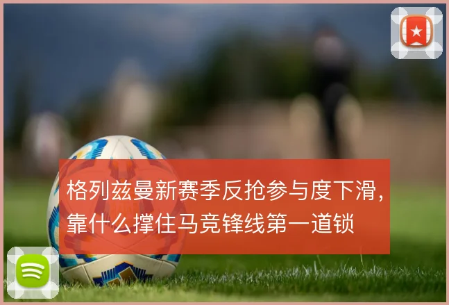 格列兹曼新赛季反抢参与度下滑，靠什么撑住马竞锋线第一道锁