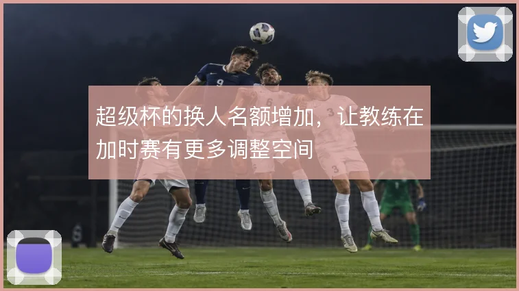 超级杯的换人名额增加,让教练在加时赛有更多调整空间
