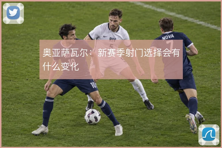 奥亚萨瓦尔：新赛季射门选择会有什么变化