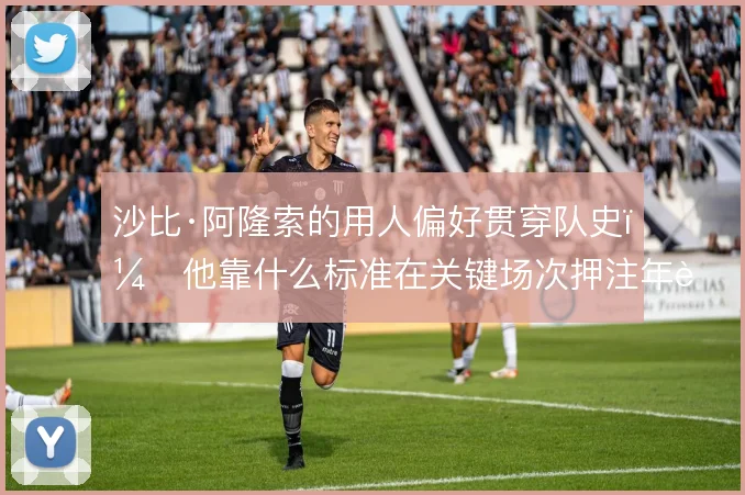 沙比·阿隆索的用人偏好贯穿队史，他靠什么标准在关键场次押注年轻球员