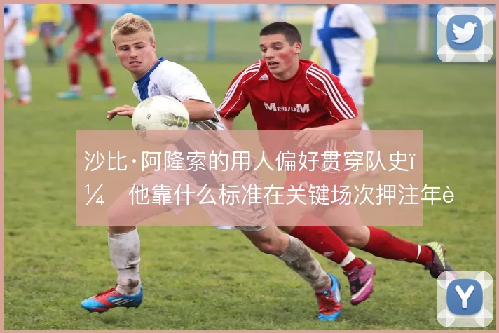 沙比·阿隆索的用人偏好贯穿队史，他靠什么标准在关键场次押注年轻球员