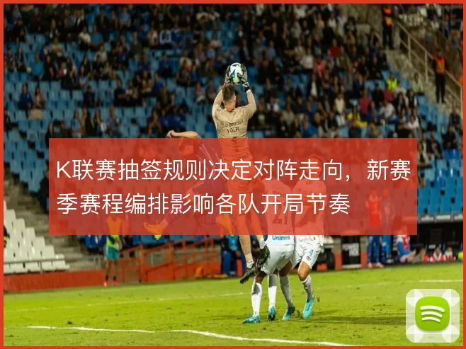 K联赛抽签规则决定对阵走向，新赛季赛程编排影响各队开局节奏