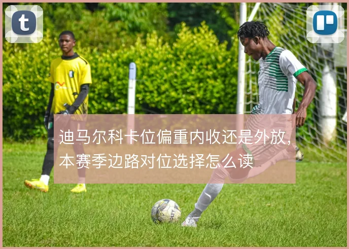 迪马尔科卡位偏重内收还是外放，本赛季边路对位选择怎么读