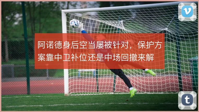 阿诺德身后空当屡被针对,保护方案靠中卫补位还是中场回撤来解